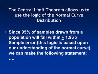 The Central Limit Theorem allows us to
use the logic of the Normal Curve
Distribution
• Since 95% of samples drawn from a
population will fall within + 1.96 x
Sample error (this logic is based upon
our understanding of the normal curve)
we can make the following statement:
….
 
