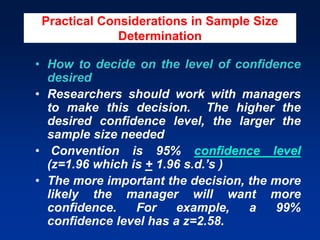 Practical Considerations in Sample Size
Determination
• How to decide on the level of confidence
desired
• Researchers should work with managers
to make this decision. The higher the
desired confidence level, the larger the
sample size needed
• Convention is 95% confidence level
(z=1.96 which is + 1.96 s.d.’s )
• The more important the decision, the more
likely the manager will want more
confidence. For example, a 99%
confidence level has a z=2.58.
 