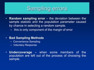 Sampling errors
• Random sampling error – the deviation between the
sample statistic and the population parameter caused
by chance in selecting a random sample.
– this is only component of the margin of error
• Bad Sampling Methods
– Convenience Sampling
– Voluntary Response
• Undercoverage – when some members of the
population are left out of the process of choosing the
sample.
 