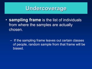 Undercoverage
• sampling frame is the list of individuals
from where the samples are actually
chosen.
– If the sampling frame leaves out certain classes
of people, random sample from that frame will be
biased.
 