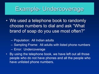 Example- Undercoverage
• We used a telephone book to randomly
choose numbers to dial and ask “What
brand of soap do you use most often?”
– Population: All Indian adults
– Sampling Frame: All adults with listed phone numbers
– Error: Undercoverage
• By using the telephone book, we have left out all those
people who do not have phones and all the people who
have unlisted phone numbers.
 