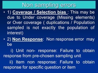 Non sampling errors
• 1) Coverage / Selection bias : This may be
due to Under coverage (Missing elements)
or Over coverage ( duplications / Population
sampled is not exactly the population of
interest)
• 2) Non Response: Non response error may
be
i) Unit non- response: Failure to obtain
response from pre-chosen sampling unit
ii) Item non response: Failure to obtain
response for specific question or item
 