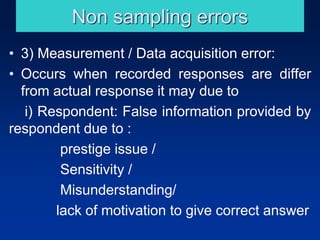 Non sampling errors
• 3) Measurement / Data acquisition error:
• Occurs when recorded responses are differ
from actual response it may due to
i) Respondent: False information provided by
respondent due to :
prestige issue /
Sensitivity /
Misunderstanding/
lack of motivation to give correct answer
 
