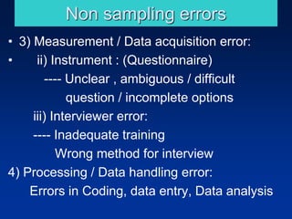Non sampling errors
• 3) Measurement / Data acquisition error:
• ii) Instrument : (Questionnaire)
---- Unclear , ambiguous / difficult
question / incomplete options
iii) Interviewer error:
---- Inadequate training
Wrong method for interview
4) Processing / Data handling error:
Errors in Coding, data entry, Data analysis
 
