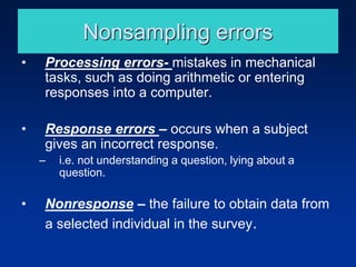 Nonsampling errors
• Processing errors- mistakes in mechanical
tasks, such as doing arithmetic or entering
responses into a computer.
• Response errors – occurs when a subject
gives an incorrect response.
– i.e. not understanding a question, lying about a
question.
• Nonresponse – the failure to obtain data from
a selected individual in the survey.
 