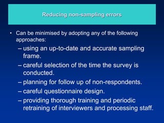 Reducing non-sampling errors
• Can be minimised by adopting any of the following
approaches:
– using an up-to-date and accurate sampling
frame.
– careful selection of the time the survey is
conducted.
– planning for follow up of non-respondents.
– careful questionnaire design.
– providing thorough training and periodic
retraining of interviewers and processing staff.
 