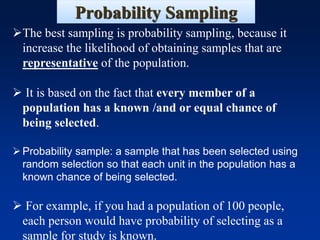 Probability Sampling
➢The best sampling is probability sampling, because it
increase the likelihood of obtaining samples that are
representative of the population.
➢ It is based on the fact that every member of a
population has a known /and or equal chance of
being selected.
➢Probability sample: a sample that has been selected using
random selection so that each unit in the population has a
known chance of being selected.
➢ For example, if you had a population of 100 people,
each person would have probability of selecting as a
sample for study is known.
 