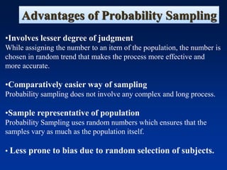 Advantages of Probability Sampling
•Involves lesser degree of judgment
While assigning the number to an item of the population, the number is
chosen in random trend that makes the process more effective and
more accurate.
•Comparatively easier way of sampling
Probability sampling does not involve any complex and long process.
•Sample representative of population
Probability Sampling uses random numbers which ensures that the
samples vary as much as the population itself.
• Less prone to bias due to random selection of subjects.
 