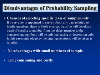 Disadvantages of Probability Sampling
• Chances of selecting specific class of samples only
If a surveyor is appointed to survey about any data relating to
family members, there is likely chances that s/he will develop a
trend of starting to number from the eldest member to the
youngest and numbers will be only increasing or decreasing only.
In this case, only oldest or the latest generations will be taken as
samples.
• No advantages with small numbers of sample.
• Time consuming and costly.
 