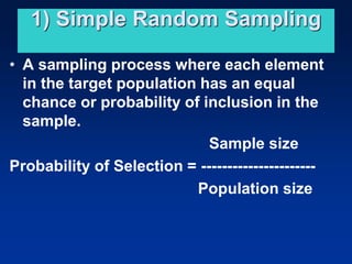 1) Simple Random Sampling
• A sampling process where each element
in the target population has an equal
chance or probability of inclusion in the
sample.
Sample size
Probability of Selection = ----------------------
Population size
 