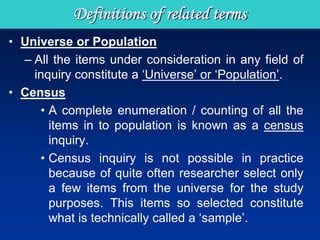 Definitions of related terms
• Universe or Population
– All the items under consideration in any field of
inquiry constitute a ‘Universe’ or ‘Population’.
• Census
• A complete enumeration / counting of all the
items in to population is known as a census
inquiry.
• Census inquiry is not possible in practice
because of quite often researcher select only
a few items from the universe for the study
purposes. This items so selected constitute
what is technically called a ‘sample’.
 