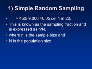 1) Simple Random Sampling
• = 450/ 9,000 =0.05 i.e. 1 in 20.
• This is known as the sampling fraction and
is expressed as n/N,
• where n is the sample size and
• N is the population size
 