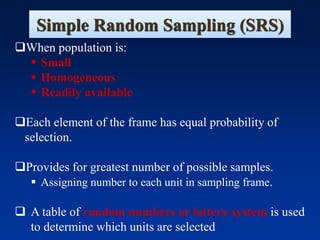 Simple Random Sampling (SRS)
❑When population is:
▪ Small
▪ Homogeneous
▪ Readily available
❑Each element of the frame has equal probability of
selection.
❑Provides for greatest number of possible samples.
▪ Assigning number to each unit in sampling frame.
❑ A table of random numbers or lottery system is used
to determine which units are selected
 