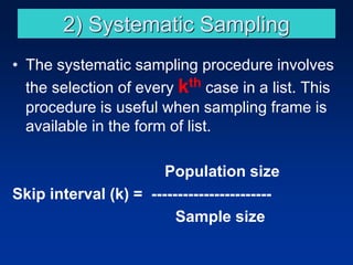 2) Systematic Sampling
• The systematic sampling procedure involves
the selection of every kth case in a list. This
procedure is useful when sampling frame is
available in the form of list.
Population size
Skip interval (k) = -----------------------
Sample size
 