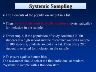 Systemic Sampling
➢The elements of the population are put in a list.
➢Then every kth element in the list is chosen (systematically)
for inclusion in the sample.
➢For example, if the population of study contained 2,000
students at a high school and the researcher wanted a sample
of 100 students, Students are put in a list. Then every 20th
student is selected for inclusion in the sample.
➢To ensure against human bias:
The researcher should select the first individual at random.
‘Systematic sample with a Random start'
 