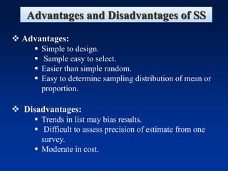 Advantages and Disadvantages of SS
❖ Advantages:
▪ Simple to design.
▪ Sample easy to select.
▪ Easier than simple random.
▪ Easy to determine sampling distribution of mean or
proportion.
❖ Disadvantages:
▪ Trends in list may bias results.
▪ Difficult to assess precision of estimate from one
survey.
▪ Moderate in cost.
 