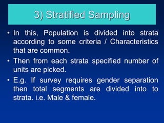3) Stratified Sampling
• In this, Population is divided into strata
according to some criteria / Characteristics
that are common.
• Then from each strata specified number of
units are picked.
• E.g. If survey requires gender separation
then total segments are divided into to
strata. i.e. Male & female.
 