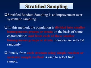 Stratified Sampling
❑Stratified Random Sampling is an improvement over
systematic sampling.
❑ In this method, the population is divided into smaller
homogeneous groups or strata on the basis of some
characteristics and from each of these smaller
homogeneous groups or strata members are selected
randomly.
❑ Finally from each stratum using simple random or
systemic sample method is used to select final
sample.
 