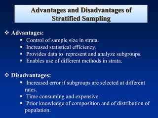 Advantages and Disadvantages of
Stratified Sampling
❖ Advantages:
▪ Control of sample size in strata.
▪ Increased statistical efficiency.
▪ Provides data to represent and analyze subgroups.
▪ Enables use of different methods in strata.
❖ Disadvantages:
▪ Increased error if subgroups are selected at different
rates.
▪ Time consuming and expensive.
▪ Prior knowledge of composition and of distribution of
population.
 