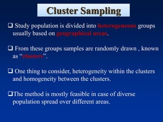 Cluster Sampling
❑ Study population is divided into heterogeneous groups
usually based on geographical areas.
❑ From these groups samples are randomly drawn , known
as “clusters”.
❑ One thing to consider, heterogeneity within the clusters
and homogeneity between the clusters.
❑The method is mostly feasible in case of diverse
population spread over different areas.
 