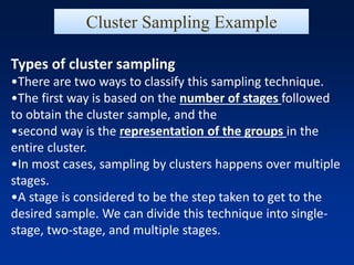 Types of cluster sampling
•There are two ways to classify this sampling technique.
•The first way is based on the number of stages followed
to obtain the cluster sample, and the
•second way is the representation of the groups in the
entire cluster.
•In most cases, sampling by clusters happens over multiple
stages.
•A stage is considered to be the step taken to get to the
desired sample. We can divide this technique into single-
stage, two-stage, and multiple stages.
Cluster Sampling Example
 