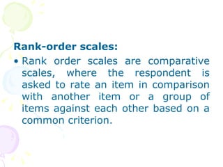 Rank-order scales:  Rank order scales are comparative scales, where the respondent is asked to rate an item in comparison with another item or a group of items against each other based on a common criterion. 
