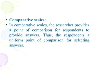 Comparative scales: In comparative scales, the researcher provides a point of comparison for respondents to provide answers. Thus, the respondents a uniform point of comparison for selecting answers. 
