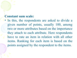 Constant sum scale: In this, the respondents are asked to divide a given number of points, usually 100, among two or more attributes based on the importance they attach to each attribute. Here respondents have to rate an item in relation with all other items. Ranking for each item is based on the points assigned by the respondent to the items. 