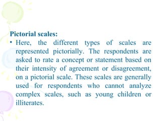 Pictorial scales:   Here, the different types of scales are represented pictorially. The respondents are asked to rate a concept or statement based on their intensity of agreement or disagreement, on a pictorial scale. These scales are generally used for respondents who cannot analyze complex scales, such as young children or illiterates. 