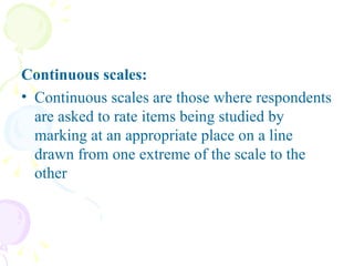 Continuous scales: Continuous scales are those where respondents are asked to rate items being studied by marking at an appropriate place on a line drawn from one extreme of the scale to the other 