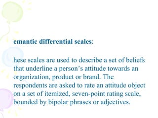 Semantic differential scales : These scales are used to describe a set of beliefs that underline a person’s attitude towards an organization, product or brand. The respondents are asked to rate an attitude object on a set of itemized, seven-point rating scale, bounded by bipolar phrases or adjectives.  