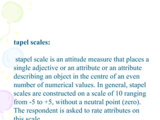 Stapel scales: A stapel scale is an attitude measure that places a single adjective or an attribute or an attribute describing an object in the centre of an even number of numerical values. In general, stapel scales are constructed on a scale of 10 ranging from -5 to +5, without a neutral point (zero). The respondent is asked to rate attributes on this scale.   