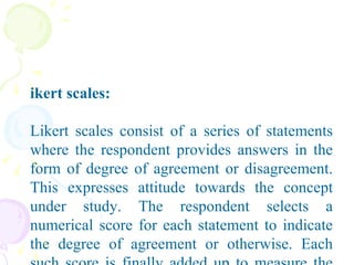 Likert scales: Likert scales consist of a series of statements where the respondent provides answers in the form of degree of agreement or disagreement. This expresses attitude towards the concept under study. The respondent selects a numerical score for each statement to indicate the degree of agreement or otherwise. Each such score is finally added up to measure the respondent’s attitude.    