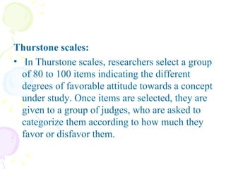 Thurstone scales:   In Thurstone scales, researchers select a group of 80 to 100 items indicating the different degrees of favorable attitude towards a concept under study. Once items are selected, they are given to a group of judges, who are asked to categorize them according to how much they favor or disfavor them.  