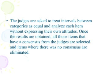 The judges are asked to treat intervals between categories as equal and analyze each item without expressing their own attitudes. Once the results are obtained, all those items that have a consensus from the judges are selected and items where there was no consensus are eliminated.    
