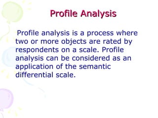 Profile Analysis Profile analysis is a process where two or more objects are rated by respondents on a scale. Profile analysis can be considered as an  application of the semantic differential scale. 