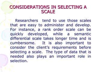 CONSIDERATIONS IN SELECTING A SCALE Researchers  tend to use those scales that are easy to administer and develop. For instance, a rank order scale can be quickly developed, while a semantic differential scale takes longer time and is cumbersome.  It is also important to consider the client’s requirements before selecting a scale.  The type of data that is needed also plays an important role in selection. 