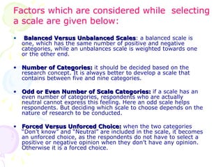 Balanced Versus Unbalanced Scales : a balanced scale is one, which has the same number of positive and negative categories, while an unbalances scale is weighted towards one or the other end. Number of Categories:  it should be decided based on the research concept. It is always better to develop a scale that contains between five and nine categories. Odd or Even Number of Scale Categories:  if a scale has an even number of categories, respondents who are actually neutral cannot express this feeling. Here an odd scale helps respondents. But deciding which scale to choose depends on the nature of research to be conducted. Forced Versus Unforced Choice:  when the two categories “Don’t know” and “Neutral” are included in the scale, it becomes an unforced choice, as the respondents do not have to select a positive or negative opinion when they don’t have any opinion. Otherwise it is a forced choice. Factors which are considered while  selecting  a scale are given below: 