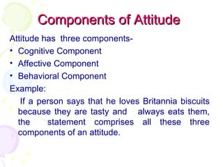 Components of Attitude Attitude has  three components- Cognitive Component Affective Component Behavioral Component Example: If a person says that he loves Britannia biscuits because they are tasty and  always eats them, the  statement comprises all these three components of an attitude. 