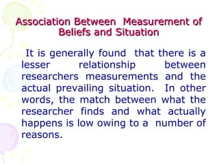 Association Between  Measurement of Beliefs and Situation It is generally found  that there is a lesser relationship between researchers measurements and the actual prevailing situation.  In other words, the match between what the researcher finds and what actually happens is low owing to a  number of reasons. 