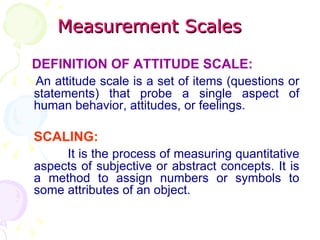 Measurement Scales DEFINITION OF ATTITUDE SCALE: An attitude scale is a set of items (questions or statements) that probe a single aspect of human behavior, attitudes, or feelings. SCALING: It is the process of measuring quantitative aspects of subjective or abstract concepts. It is a method to assign numbers or symbols to some attributes of an object. 