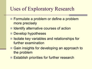 Uses of Exploratory Research
 Formulate a problem or define a problem
 more precisely
 Identify alternative courses of action
 Develop hypotheses
 Isolate key variables and relationships for
 further examination
 Gain insights for developing an approach to
 the problem
 Establish priorities for further research
 