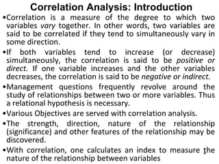 Correlation Analysis: Introduction
•Correlation is a measure of the degree to which two
variables vary together. In other words, two variables are
said to be correlated if they tend to simultaneously vary in
some direction.
•If both variables tend to increase (or decrease)
simultaneously, the correlation is said to be positive or
direct. If one variable increases and the other variables
decreases, the correlation is said to be negative or indirect.
•Management questions frequently revolve around the
study of relationships between two or more variables. Thus
a relational hypothesis is necessary.
•Various Objectives are served with correlation analysis.
•The strength, direction, nature of the relationship
(significance) and other features of the relationship may be
discovered.
•With correlation, one calculates an index to measure the
nature of the relationship between variables
4
 