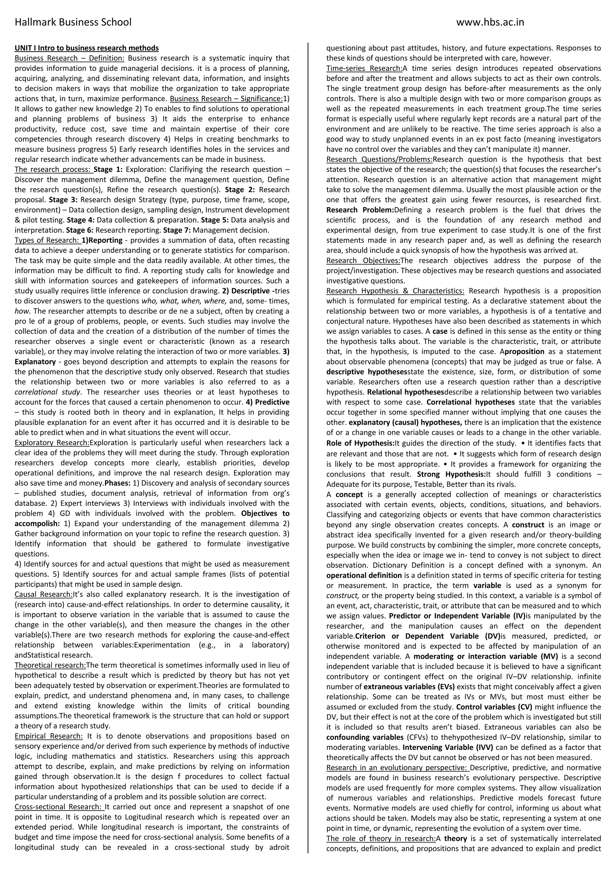 Hallmark Business School www.hbs.ac.in
UNIT I Intro to business research methods
Business Research – Definition: Business research is a systematic inquiry that
provides information to guide managerial decisions. it is a process of planning,
acquiring, analyzing, and disseminating relevant data, information, and insights
to decision makers in ways that mobilize the organization to take appropriate
actions that, in turn, maximize performance. Business Research – Significance:1)
It allows to gather new knowledge 2) To enables to find solutions to operational
and planning problems of business 3) It aids the enterprise to enhance
productivity, reduce cost, save time and maintain expertise of their core
competencies through research discovery 4) Helps in creating benchmarks to
measure business progress 5) Early research identifies holes in the services and
regular research indicate whether advancements can be made in business.
The research process: Stage 1: Exploration: Clarifiying the research question –
Discover the management dilemma, Define the management question, Define
the research question(s), Refine the research question(s). Stage 2: Research
proposal. Stage 3: Research design Strategy (type, purpose, time frame, scope,
environment) – Data collection design, sampling design, Instrument development
& pilot testing. Stage 4: Data collection & preparation. Stage 5: Data analysis and
interpretation. Stage 6: Research reporting. Stage 7: Management decision.
Types of Research: 1)Reporting - provides a summation of data, often recasting
data to achieve a deeper understanding or to generate statistics for comparison.
The task may be quite simple and the data readily available. At other times, the
information may be difficult to find. A reporting study calls for knowledge and
skill with information sources and gatekeepers of information sources. Such a
study usually requires little inference or conclusion drawing. 2) Descriptive -tries
to discover answers to the questions who, what, when, where, and, some- times,
how. The researcher attempts to describe or de ne a subject, often by creating a
pro le of a group of problems, people, or events. Such studies may involve the
collection of data and the creation of a distribution of the number of times the
researcher observes a single event or characteristic (known as a research
variable), or they may involve relating the interaction of two or more variables. 3)
Explanatory - goes beyond description and attempts to explain the reasons for
the phenomenon that the descriptive study only observed. Research that studies
the relationship between two or more variables is also referred to as a
correlational study. The researcher uses theories or at least hypotheses to
account for the forces that caused a certain phenomenon to occur. 4) Predictive
– this study is rooted both in theory and in explanation, It helps in providing
plausible explanation for an event after it has occurred and it is desirable to be
able to predict when and in what situations the event will occur.
Exploratory Research:Exploration is particularly useful when researchers lack a
clear idea of the problems they will meet during the study. Through exploration
researchers develop concepts more clearly, establish priorities, develop
operational definitions, and improve the nal research design. Exploration may
also save time and money.Phases: 1) Discovery and analysis of secondary sources
– published studies, document analysis, retrieval of information from org’s
database. 2) Expert interviews 3) Interviews with individuals involved with the
problem 4) GD with individuals involved with the problem. Objectives to
accompolish: 1) Expand your understanding of the management dilemma 2)
Gather background information on your topic to refine the research question. 3)
Identify information that should be gathered to formulate investigative
questions.
4) Identify sources for and actual questions that might be used as measurement
questions. 5) Identify sources for and actual sample frames (lists of potential
participants) that might be used in sample design.
Causal Research:It’s also called explanatory research. It is the investigation of
(research into) cause-and-effect relationships. In order to determine causality, it
is important to observe variation in the variable that is assumed to cause the
change in the other variable(s), and then measure the changes in the other
variable(s).There are two research methods for exploring the cause-and-effect
relationship between variables:Experimentation (e.g., in a laboratory)
andStatistical research.
Theoretical research:The term theoretical is sometimes informally used in lieu of
hypothetical to describe a result which is predicted by theory but has not yet
been adequately tested by observation or experiment.Theories are formulated to
explain, predict, and understand phenomena and, in many cases, to challenge
and extend existing knowledge within the limits of critical bounding
assumptions.The theoretical framework is the structure that can hold or support
a theory of a research study.
Empirical Research: It is to denote observations and propositions based on
sensory experience and/or derived from such experience by methods of inductive
logic, including mathematics and statistics. Researchers using this approach
attempt to describe, explain, and make predictions by relying on information
gained through observation.It is the design f procedures to collect factual
information about hypothesized relationships that can be used to decide if a
particular understanding of a problem and its possible solution are correct.
Cross-sectional Research: It carried out once and represent a snapshot of one
point in time. It is opposite to Logitudinal research which is repeated over an
extended period. While longitudinal research is important, the constraints of
budget and time impose the need for cross-sectional analysis. Some benefits of a
longitudinal study can be revealed in a cross-sectional study by adroit
questioning about past attitudes, history, and future expectations. Responses to
these kinds of questions should be interpreted with care, however.
Time-series Research:A time series design introduces repeated observations
before and after the treatment and allows subjects to act as their own controls.
The single treatment group design has before-after measurements as the only
controls. There is also a multiple design with two or more comparison groups as
well as the repeated measurements in each treatment group.The time series
format is especially useful where regularly kept records are a natural part of the
environment and are unlikely to be reactive. The time series approach is also a
good way to study unplanned events in an ex post facto (meaning investigators
have no control over the variables and they can’t manipulate it) manner.
Research Questions/Problems:Research question is the hypothesis that best
states the objective of the research; the question(s) that focuses the researcher’s
attention. Research question is an alternative action that management might
take to solve the management dilemma. Usually the most plausible action or the
one that offers the greatest gain using fewer resources, is researched first.
Research Problem:Defining a research problem is the fuel that drives the
scientific process, and is the foundation of any research method and
experimental design, from true experiment to case study.It is one of the first
statements made in any research paper and, as well as defining the research
area, should include a quick synopsis of how the hypothesis was arrived at.
Research Objectives:The research objectives address the purpose of the
project/investigation. These objectives may be research questions and associated
investigative questions.
Research Hypothesis & Characteristics: Research hypothesis is a proposition
which is formulated for empirical testing. As a declarative statement about the
relationship between two or more variables, a hypothesis is of a tentative and
conjectural nature. Hypotheses have also been described as statements in which
we assign variables to cases. A case is defined in this sense as the entity or thing
the hypothesis talks about. The variable is the characteristic, trait, or attribute
that, in the hypothesis, is imputed to the case. Aproposition as a statement
about observable phenomena (concepts) that may be judged as true or false. A
descriptive hypothesesstate the existence, size, form, or distribution of some
variable. Researchers often use a research question rather than a descriptive
hypothesis. Relational hypothesesdescribe a relationship between two variables
with respect to some case. Correlational hypotheses state that the variables
occur together in some specified manner without implying that one causes the
other. explanatory (causal) hypotheses, there is an implication that the existence
of or a change in one variable causes or leads to a change in the other variable.
Role of Hypothesis:It guides the direction of the study. • It identifies facts that
are relevant and those that are not. • It suggests which form of research design
is likely to be most appropriate. • It provides a framework for organizing the
conclusions that result. Strong Hypothesis:It should fulfill 3 conditions –
Adequate for its purpose, Testable, Better than its rivals.
A concept is a generally accepted collection of meanings or characteristics
associated with certain events, objects, conditions, situations, and behaviors.
Classifying and categorizing objects or events that have common characteristics
beyond any single observation creates concepts. A construct is an image or
abstract idea specifically invented for a given research and/or theory-building
purpose. We build constructs by combining the simpler, more concrete concepts,
especially when the idea or image we in- tend to convey is not subject to direct
observation. Dictionary Definition is a concept defined with a synonym. An
operational definition is a definition stated in terms of specific criteria for testing
or measurement. In practice, the term variable is used as a synonym for
construct, or the property being studied. In this context, a variable is a symbol of
an event, act, characteristic, trait, or attribute that can be measured and to which
we assign values. Predictor or Independent Variable (IV)is manipulated by the
researcher, and the manipulation causes an effect on the dependent
variable.Criterion or Dependent Variable (DV)is measured, predicted, or
otherwise monitored and is expected to be affected by manipulation of an
independent variable. A moderating or interaction variable (MV) is a second
independent variable that is included because it is believed to have a significant
contributory or contingent effect on the original IV–DV relationship. infinite
number of extraneous variables (EVs) exists that might conceivably affect a given
relationship. Some can be treated as IVs or MVs, but most must either be
assumed or excluded from the study. Control variables (CV) might influence the
DV, but their effect is not at the core of the problem which is investigated but still
it is included so that results aren’t biased. Extraneous variables can also be
confounding variables (CFVs) to thehypothesized IV–DV relationship, similar to
moderating variables. Intervening Variable (IVV) can be defined as a factor that
theoretically affects the DV but cannot be observed or has not been measured.
Research in an evolutionary perspective: Descriptive, predictive, and normative
models are found in business research’s evolutionary perspective. Descriptive
models are used frequently for more complex systems. They allow visualization
of numerous variables and relationships. Predictive models forecast future
events. Normative models are used chiefly for control, informing us about what
actions should be taken. Models may also be static, representing a system at one
point in time, or dynamic, representing the evolution of a system over time.
The role of theory in research:A theory is a set of systematically interrelated
concepts, definitions, and propositions that are advanced to explain and predict
 