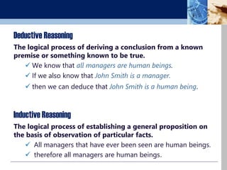 Deductive Reasoning
The logical process of deriving a conclusion from a known
premise or something known to be true.
 We know that all managers are human beings.
 If we also know that John Smith is a manager.
 then we can deduce that John Smith is a human being.
The logical process of establishing a general proposition on
the basis of observation of particular facts.
 All managers that have ever been seen are human beings.
 therefore all managers are human beings.
Inductive Reasoning
 
