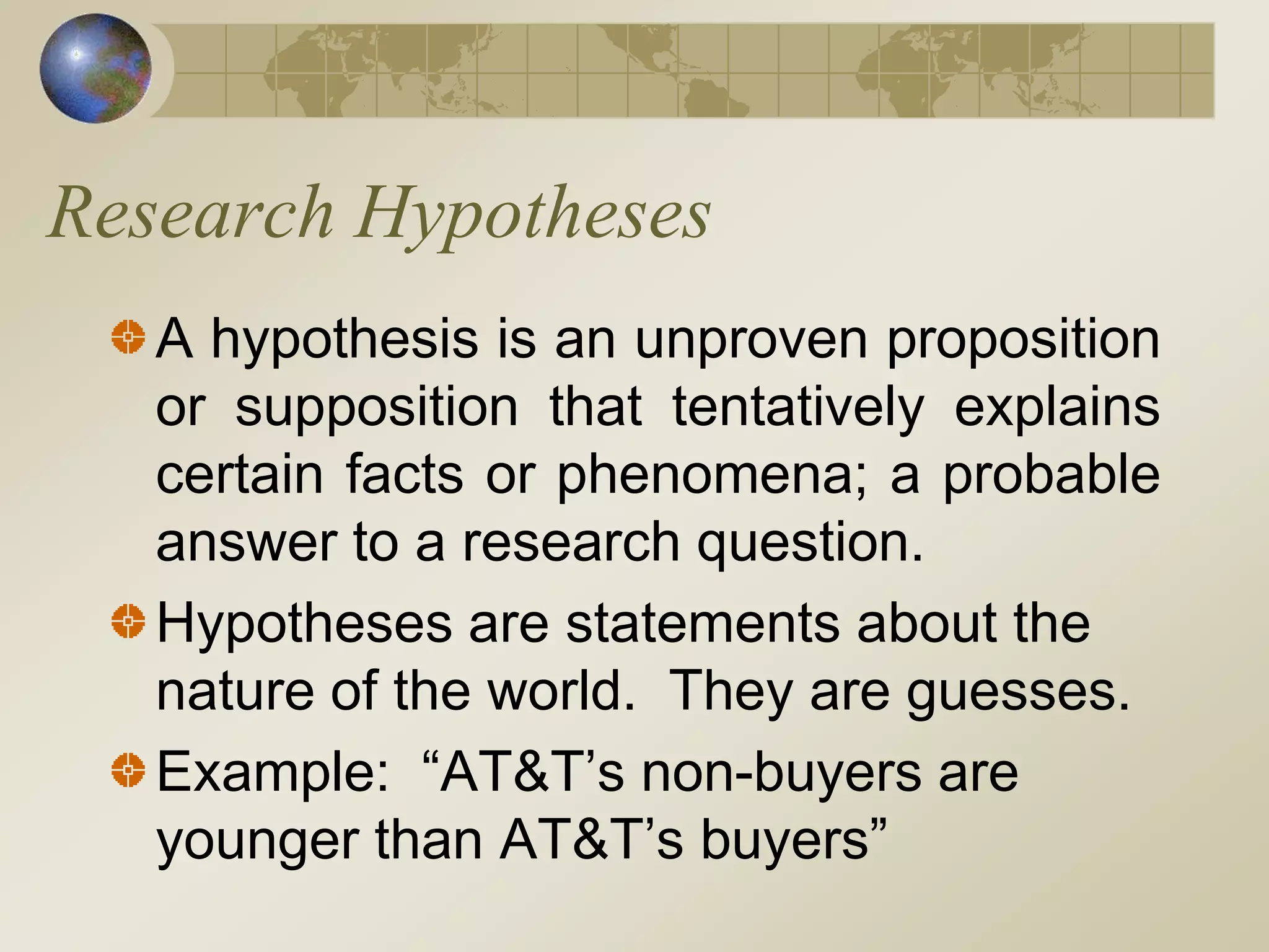 Research Hypotheses
A hypothesis is an unproven proposition
or supposition that tentatively explains
certain facts or phenomena; a probable
answer to a research question.
Hypotheses are statements about the
nature of the world. They are guesses.
Example: “AT&T’s non-buyers are
younger than AT&T’s buyers”
 