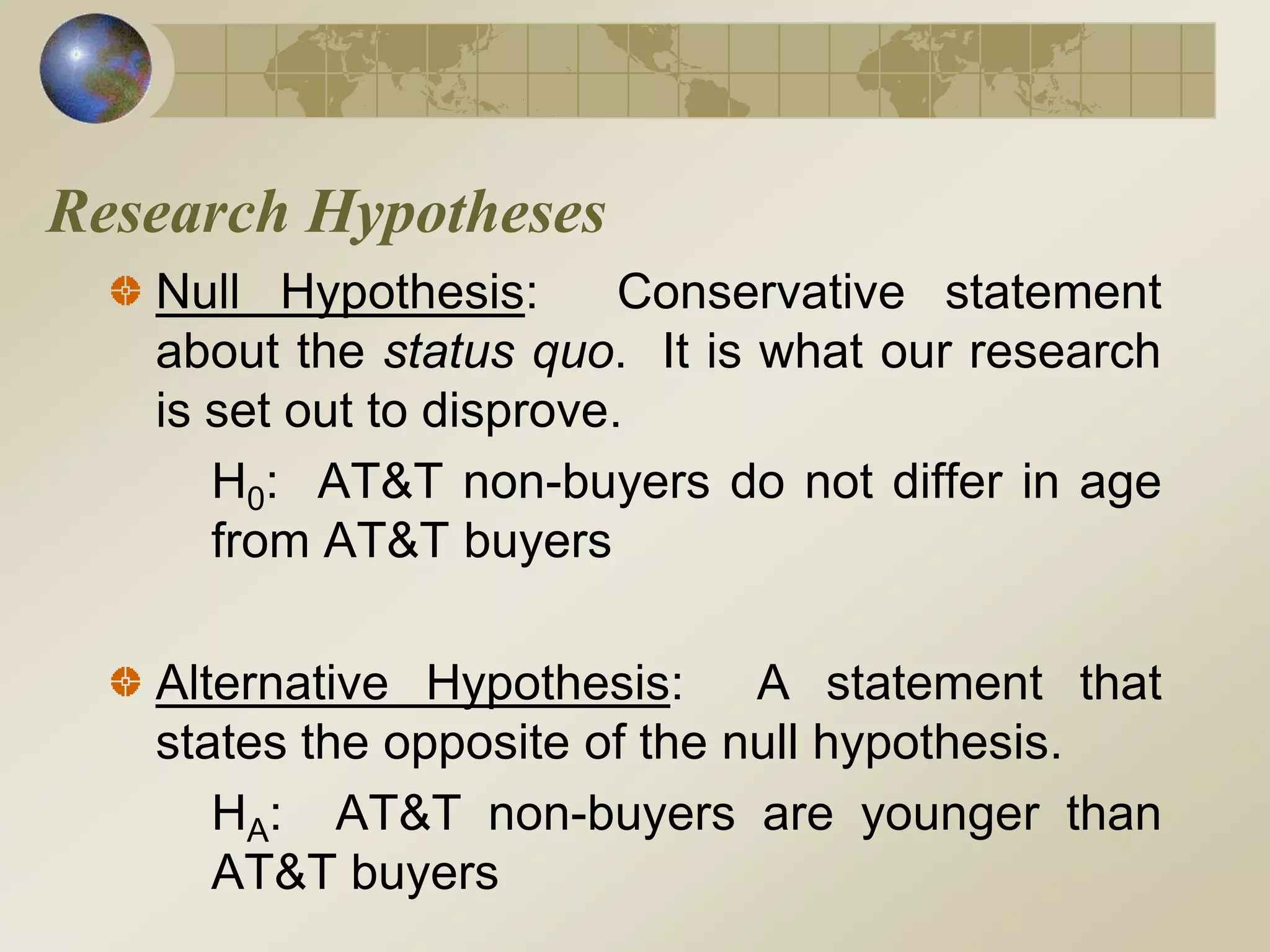 Research Hypotheses
Null Hypothesis: Conservative statement
about the status quo. It is what our research
is set out to disprove.
H0: AT&T non-buyers do not differ in age
from AT&T buyers
Alternative Hypothesis: A statement that
states the opposite of the null hypothesis.
HA: AT&T non-buyers are younger than
AT&T buyers
 