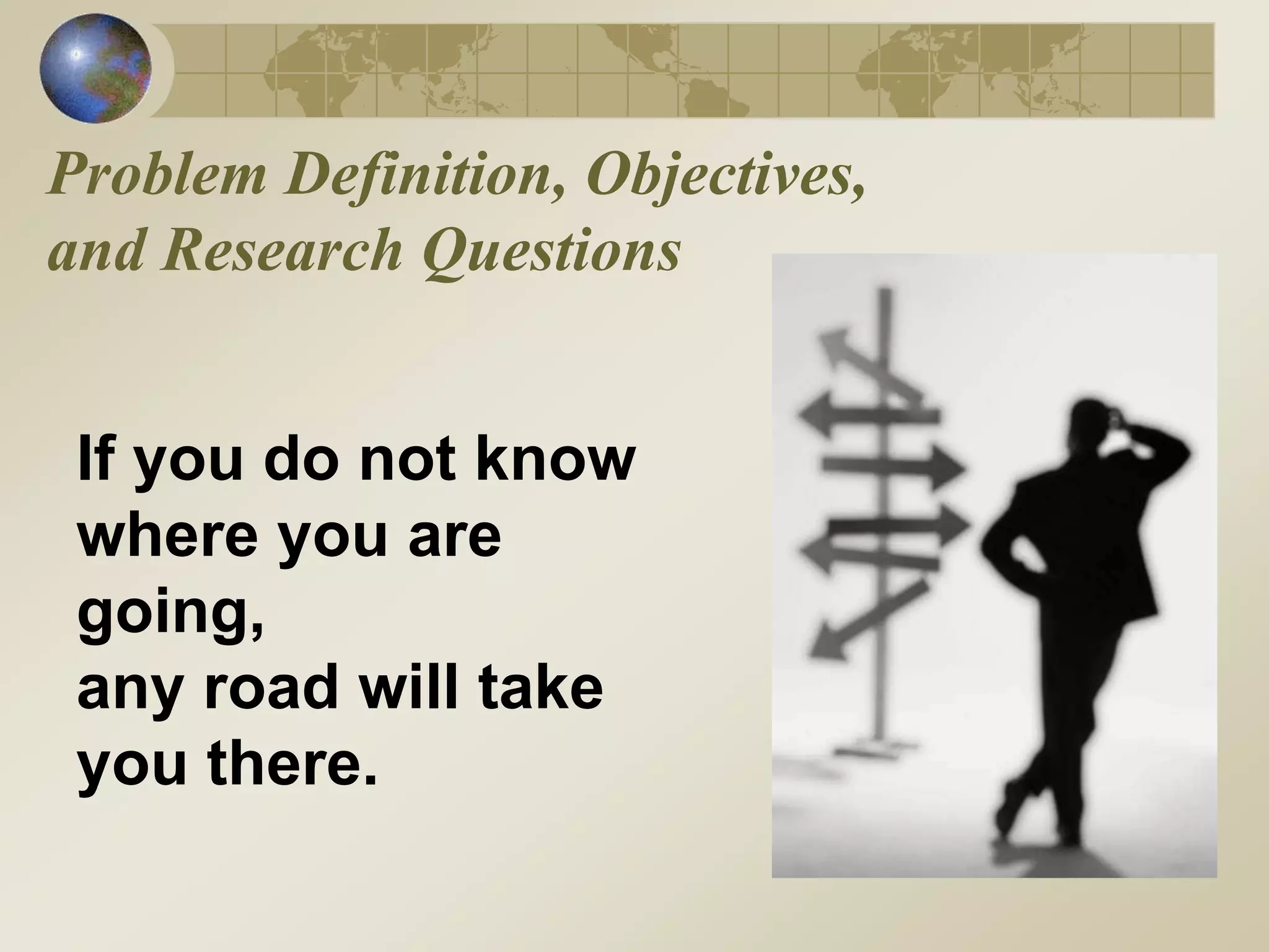 Problem Definition, Objectives,
and Research Questions
If you do not know
where you are
going,
any road will take
you there.
 