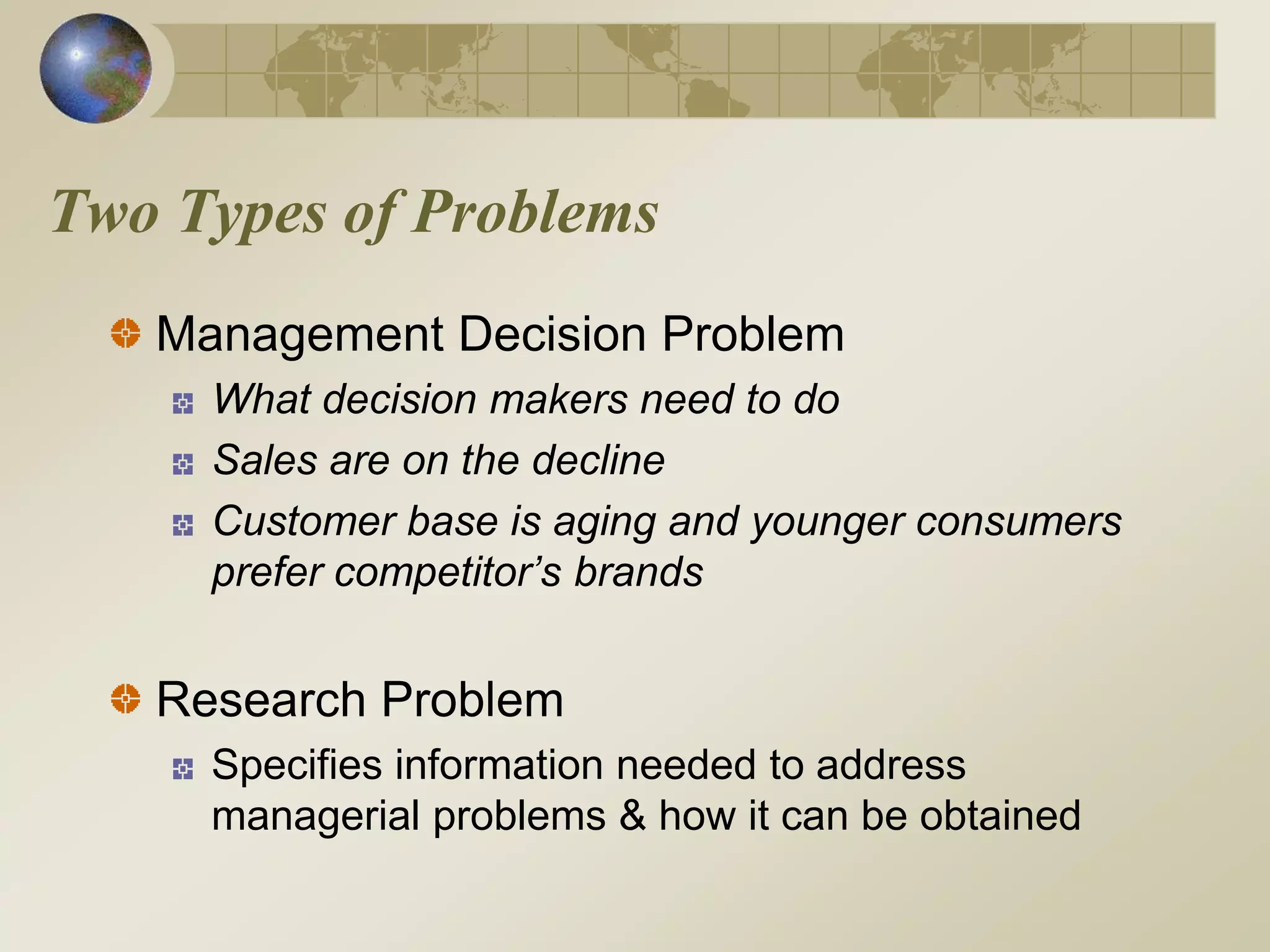 Two Types of Problems
Management Decision Problem
What decision makers need to do
Sales are on the decline
Customer base is aging and younger consumers
prefer competitor’s brands
Research Problem
Specifies information needed to address
managerial problems & how it can be obtained
 
