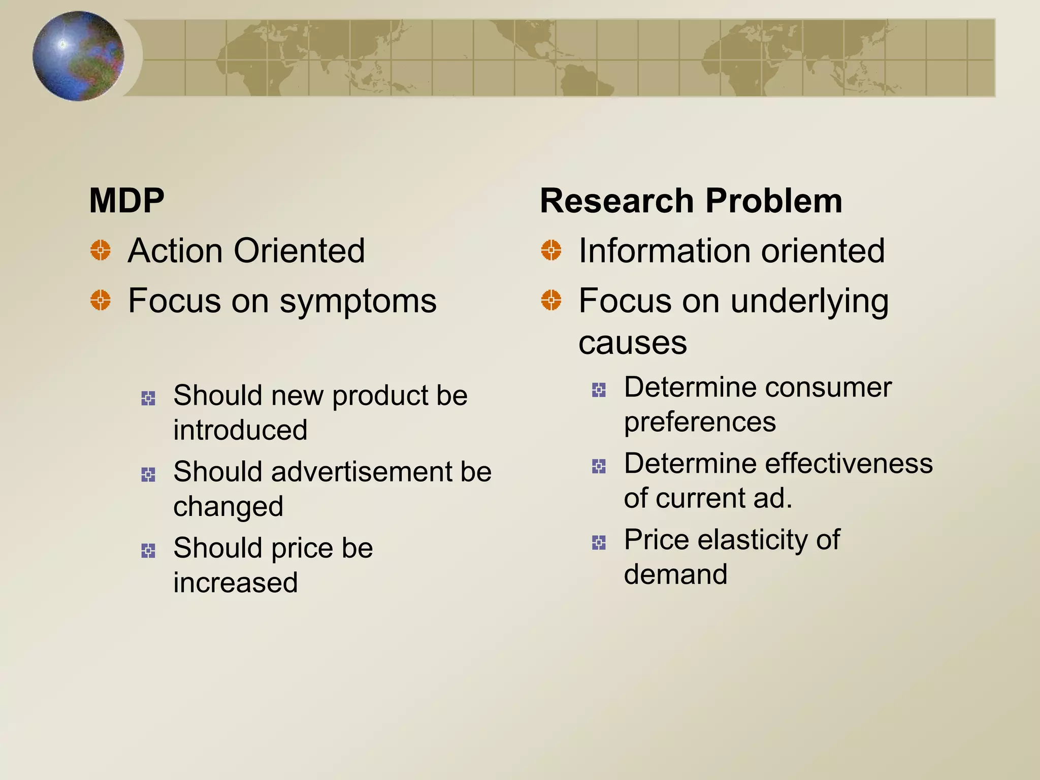 MDP
Action Oriented
Focus on symptoms
Should new product be
introduced
Should advertisement be
changed
Should price be
increased
Research Problem
Information oriented
Focus on underlying
causes
Determine consumer
preferences
Determine effectiveness
of current ad.
Price elasticity of
demand
 